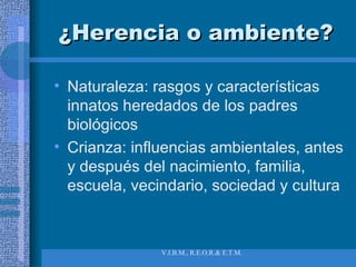 ¿Herencia o ambiente? Naturaleza: rasgos y características innatos heredados de los padres biológicos Crianza: influencias ambientales, antes y después del nacimiento, familia, escuela, vecindario, sociedad y cultura 