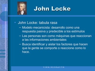 John Locke John Locke: tabula rasa Modelo mecanicista: desarrollo como una respuesta pasiva y predecible a los estímulos Las personas son como máquinas que reaccionan a las informaciones ambientales Busca identificar y aislar los factores que hacen que la gente se comporte o reaccione como lo hace. 