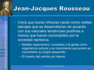 Jean-Jacques Rousseau Creía que los/as niños/as nacen como nobles salvajes que se desarrollarían de acuerdo con sus naturales tendencias positivas a menos que fueran corrompidos por la sociedad represiva. Modelo organísmico: considera a la gente como organismos activos y en crecimiento que ponen en movimiento su propio desarrollo. El ímpetu del cambio es interno. 