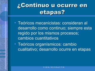 ¿Continuo u ocurre en etapas? Teóricos mecanicistas: consideran al desarrollo como continuo; siempre esta regido por los mismos procesos; cambios cuantitativos Teóricos organísmicos: cambio cualitativo; desarrollo ocurre en etapas 