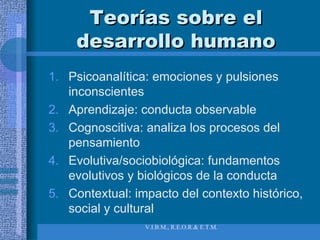 Teorías sobre el desarrollo humano Psicoanalítica: emociones y pulsiones inconscientes Aprendizaje: conducta observable Cognoscitiva: analiza los procesos del pensamiento Evolutiva/sociobiológica: fundamentos evolutivos y biológicos de la conducta Contextual: impacto del contexto histórico, social y cultural 