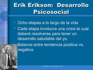 Erik Erikson:  Desarrollo Psicosocial Ocho etapas a lo largo de la vida Cada etapa involucra una  crisis  la cual deberá resolverse para tener un desarrollo saludable del yo. Balance entre tendencia positiva vs. negativa 