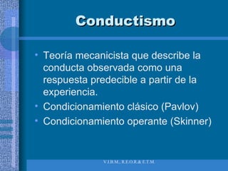 Conductismo Teoría mecanicista que describe la conducta observada como una respuesta predecible a partir de la experiencia. Condicionamiento clásico (Pavlov) Condicionamiento operante (Skinner) 