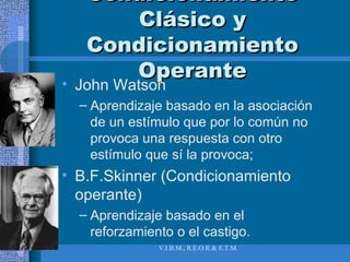 Condicionamiento Clásico y Condicionamiento Operante John Watson Aprendizaje basado en la asociación de un estímulo que por lo común no provoca una respuesta con otro estímulo que sí la provoca; B.F.Skinner (Condicionamiento operante) Aprendizaje basado en el reforzamiento o el castigo.  