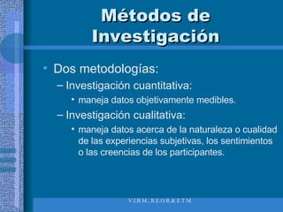Métodos de Investigación Dos metodologías:  Investigación cuantitativa:  maneja datos objetivamente medibles. Investigación cualitativa: maneja datos acerca de la naturaleza o cualidad de las experiencias subjetivas, los sentimientos o las creencias de los participantes. 