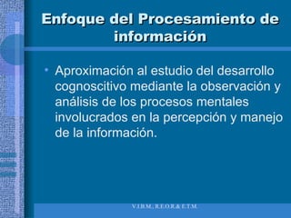 Enfoque del Procesamiento de información Aproximación al estudio del desarrollo cognoscitivo mediante la observación y análisis de los procesos mentales involucrados en la percepción y manejo de la información. 