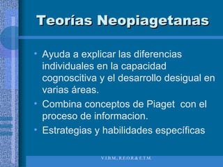 Teorías Neopiagetanas Ayuda a explicar las diferencias individuales en la capacidad cognoscitiva y el desarrollo desigual en varias áreas. Combina conceptos de Piaget  con el proceso de informacion.  Estrategias y habilidades específicas 