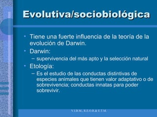 Evolutiva/sociobiológica Tiene una fuerte influencia de la teoría de la evolución de Darwin. Darwin:  supervivencia del más apto y la selección natural Etología:  Es el estudio de las conductas distintivas de especies animales que tienen valor adaptativo o de sobrevivencia; conductas innatas para poder sobrevivir. 
