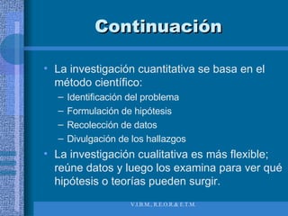 Continuación La investigación cuantitativa se basa en el método científico: Identificación del problema Formulación de hipótesis Recolección de datos Divulgación de los hallazgos La investigación cualitativa es más flexible; reúne datos y luego los examina para ver qué hipótesis o teorías pueden surgir. 