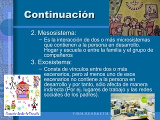 Continuación 2. Mesosistema:  Es la interacción de dos o más microsistemas que contienen a la persona en desarrollo. Hogar y escuela o entre la familia y el grupo de compañeros 3. Exosistema:  Consta de vínculos entre dos o más escenarios, pero al menos uno de esos escenarios no contiene a la persona en desarrollo y por tanto, sólo afecta de manera indirecta (Por ej. lugares de trabajo y las redes sociales de los padres). 