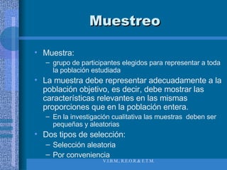 Muestreo Muestra:  grupo de participantes elegidos para representar a toda la población estudiada La muestra debe representar adecuadamente a la población objetivo, es decir, debe mostrar las características relevantes en las mismas proporciones que en la población entera. En la investigación cualitativa las muestras  deben ser pequeñas y aleatorias Dos tipos de selección: Selección aleatoria Por conveniencia 