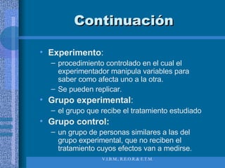 Continuación Experimento :  procedimiento controlado en el cual el experimentador manipula variables para saber como afecta uno a la otra. Se pueden replicar. Grupo experimental :  el grupo que recibe el tratamiento estudiado Grupo control:   un grupo de personas similares a las del grupo experimental, que no reciben el tratamiento cuyos efectos van a medirse. 