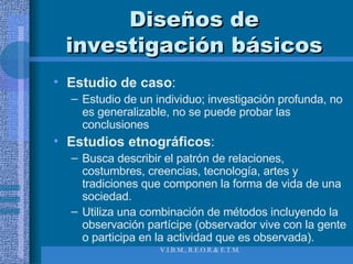 Diseños de investigación básicos Estudio de caso :  Estudio de un individuo; investigación profunda, no es generalizable, no se puede probar las conclusiones Estudios etnográficos :  Busca describir el patrón de relaciones, costumbres, creencias, tecnología, artes y tradiciones que componen la forma de vida de una sociedad.  Utiliza una combinación de métodos incluyendo la observación partícipe (observador vive con la gente o participa en la actividad que es observada). 