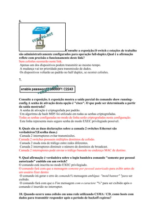 6.
Consulte a exposição.O switch e estações de trabalho
são administrativamente configurados para operação full-duplex.Qual é a afirmação
reflete com precisão o funcionamento deste link?
Sem colisões ocorrerão neste link.
Apenas um dos dispositivos podem transmitir ao mesmo tempo.
A mudança vai ter prioridade para transmissão de dados.
Os dispositivos voltarão ao padrão no half duplex, se ocorrer colisões.
7.
Consulte a exposição.A exposição mostra a saída parcial do comando show running-
config.A senha de ativação desta opção é "cisco". O que pode ser determinada a partir
da saída mostrada?
A senha de ativação é criptografada por padrão.
Um algoritmo de hash MD5 foi utilizado em todas as senhas criptografadas.
Todas as senhas configuradas no modo de linha serão criptografadas nesta configuração.
Esta linha representa mais seguro senha do modo EXEC privilegiado possível.
8. Quais são as duas declarações sobre a camada 2 switches Ethernet são
verdadeiras?(Escolha duas.)
Camada 2 interruptores evitar transmissões.
Camada 2 switches possuem múltiplos domínios de colisão.
Camada 2 muda rota de tráfego entre redes diferentes.
Camada 2 interruptores diminuir o número de domínios de broadcast.
Camada 2 interruptores pode enviar o tráfego baseado no endereço MAC de destino.
9. Qual afirmação é verdadeira sobre o login bandeira comando "somente por pessoal
autorizado" emitido em um switch?
O comando está inscrita no modo EXEC privilegiado.
O comando fará com que a mensagem somente por pessoal autorizado para exibir antes de
um usuário fizer dentro
O comando irá gerar o erro de comando% mensagem ambígua: "motd banner" "para ser
exibido.
O comando fará com que o Fim mensagem com o caractere "%" para ser exibido após o
comando é inserido no interruptor.
10. Quando ocorre uma colisão em uma rede utilizando CSMA / CD, como hosts com
dados para transmitir responder após o período de backoff expirou?
 