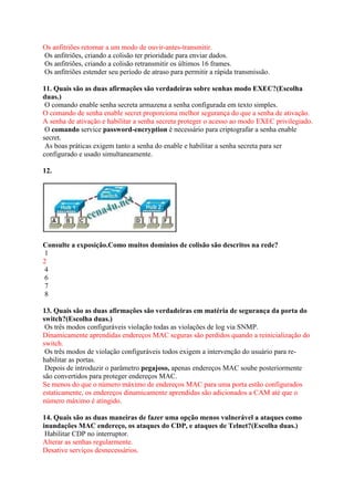 Os anfitriões retornar a um modo de ouvir-antes-transmitir.
Os anfitriões, criando a colisão ter prioridade para enviar dados.
Os anfitriões, criando a colisão retransmitir os últimos 16 frames.
Os anfitriões estender seu período de atraso para permitir a rápida transmissão.
11. Quais são as duas afirmações são verdadeiras sobre senhas modo EXEC?(Escolha
duas.)
O comando enable senha secreta armazena a senha configurada em texto simples.
O comando de senha enable secret proporciona melhor segurança do que a senha de ativação.
A senha de ativação e habilitar a senha secreta proteger o acesso ao modo EXEC privilegiado.
O comando service password-encryption é necessário para criptografar a senha enable
secret.
As boas práticas exigem tanto a senha do enable e habilitar a senha secreta para ser
configurado e usado simultaneamente.
12.
Consulte a exposição.Como muitos domínios de colisão são descritos na rede?
1
2
4
6
7
8
13. Quais são as duas afirmações são verdadeiras em matéria de segurança da porta do
switch?(Escolha duas.)
Os três modos configuráveis violação todas as violações de log via SNMP.
Dinamicamente aprendidas endereços MAC seguras são perdidos quando a reinicialização do
switch.
Os três modos de violação configuráveis todos exigem a intervenção do usuário para re-
habilitar as portas.
Depois de introduzir o parâmetro pegajoso, apenas endereços MAC soube posteriormente
são convertidos para proteger endereços MAC.
Se menos do que o número máximo de endereços MAC para uma porta estão configurados
estaticamente, os endereços dinamicamente aprendidas são adicionados a CAM até que o
número máximo é atingido.
14. Quais são as duas maneiras de fazer uma opção menos vulnerável a ataques como
inundações MAC endereço, os ataques do CDP, e ataques de Telnet?(Escolha duas.)
Habilitar CDP no interruptor.
Alterar as senhas regularmente.
Desative serviços desnecessários.
 