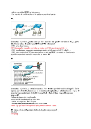 Ativar o servidor HTTP no interruptor.
Use a senha de enable ao invés da senha secreta de ativação.
15.
Consulte a exposição.Qual a ação que SW1 assumir um quadro enviado da PC_A para
PC_C se a tabela de endereços MAC de SW1 está vazio?
SW1 gotas da armação.
SW1 inundações o quadro em todas as portas em SW1, exceto porta Fa0 / 1.
SW1 inundações o quadro em todas as portas do switch, exceto Fa0/23 e Fa0 / 1.
SW1 usa o protocolo CDP para sincronizar as tabelas MAC em ambas as chaves e em
seguida, encaminha o quadro para todas as portas SW2.
16.
Consulte a exposição.O administrador da rede decidiu permitir conexões seguras Shell
apenas para Switch1.Depois que os comandos são aplicados, o administrador é capaz de
conectar-se usando tanto Switch1 Secure Shell e Telnet.Qual é o problema mais
provável?
linhas vty incorretos configurado
endereço do gateway padrão incorreto
versão incompatível Shell Seguro
falta de transporte de entrada de comando ssh
linhas vty que estão configurados para permitir apenas Telnet
17. Onde está a configuração de inicialização armazenada?
DRAM
NVRAM
 