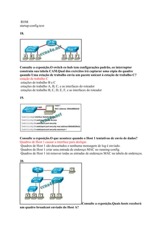 ROM
startup-config.text
18.
Consulte a exposição.O switch eo hub tem configurações padrão, eo interruptor
construiu sua tabela CAM.Qual dos exércitos irá capturar uma cópia do quadro
quando Uma estação de trabalho envia um pacote unicast à estação de trabalho C?
estação de trabalho C
estações de trabalho B e C
estações de trabalho A, B, C, e as interfaces do roteador
estações de trabalho B, C, D, E, F, e as interfaces do roteador
19.
Consulte a exposição.O que acontece quando o Host 1 tentativas de envio de dados?
Quadros de Host 1 causar a interface para desligar.
Quadros de Host 1 são descartados e nenhuma mensagem de log é enviado.
Quadros de Host 1 criar uma entrada de endereço MAC no running-config.
Quadros de Host 1 irá remover todas as entradas de endereços MAC na tabela de endereços.
20.
Consulte a exposição.Quais hosts receberá
um quadro broadcast enviado do Host A?
 