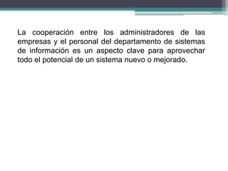 La cooperación entre los administradores de las
empresas y el personal del departamento de sistemas
de información es un aspecto clave para aprovechar
todo el potencial de un sistema nuevo o mejorado.
 