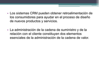 • Los sistemas CRM pueden obtener retroalimentación de
los consumidores para ayudar en el proceso de diseño
de nuevos productos y servicios.
• La administración de la cadena de suministro y de la
relación con el cliente constituyen dos elementos
esenciales de la administración de la cadena de valor.
 