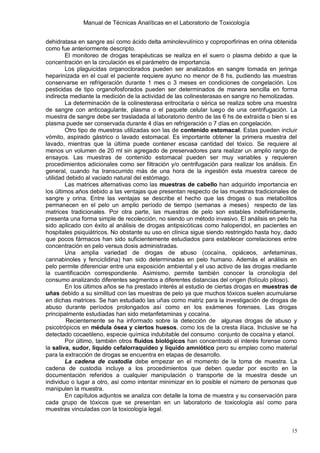 Manual de Técnicas Analíticas en el Laboratorio de Toxicología
15
dehidratasa en sangre así como ácido delta aminolevulínico y coproporfirinas en orina obtenida
como fue anteriormente descripto.
El monitoreo de drogas terapéuticas se realiza en el suero o plasma debido a que la
concentración en la circulación es el parámetro de importancia.
Los plaguicidas organoclorados pueden ser analizados en sangre tomada en jeringa
heparinizada en el cual el paciente requiere ayuno no menor de 8 hs, pudiendo las muestras
conservarse en refrigeración durante 1 mes o 3 meses en condiciones de congelación. Los
pesticidas de tipo organofosforados pueden ser determinados de manera sencilla en forma
indirecta mediante la medición de la actividad de las colinesterasas en sangre no hemolizadas.
La determinación de la colinesterasa eritrocitaria o sérica se realiza sobre una muestra
de sangre con anticoagulante, plasma o el paquete celular luego de una centrifugación. La
muestra de sangre debe ser trasladada al laboratorio dentro de las 6 hs de extraída o bien si es
plasma puede ser conservada durante 4 días en refrigeración o 7 días en congelación.
Otro tipo de muestras utilizadas son las de contenido estomacal. Estas pueden incluir
vómito, aspirado gástrico o lavado estomacal. Es importante obtener la primera muestra del
lavado, mientras que la última puede contener escasa cantidad del tóxico. Se requiere al
menos un volumen de 20 ml sin agregado de preservadores para realizar un amplio rango de
ensayos. Las muestras de contenido estomacal pueden ser muy variables y requieren
procedimientos adicionales como ser filtración y/o centrifugación para realizar los análisis. En
general, cuando ha transcurrido más de una hora de la ingestión esta muestra carece de
utilidad debido al vaciado natural del estómago.
Las matrices alternativas como las muestras de cabello han adquirido importancia en
los últimos años debido a las ventajas que presentan respecto de las muestras tradicionales de
sangre y orina. Entre las ventajas se describe el hecho que las drogas o sus metabolitos
permanecen en el pelo un amplio período de tiempo (semanas a meses) respecto de las
matrices tradicionales. Por otra parte, las muestras de pelo son estables indefinidamente,
presenta una forma simple de recolección, no siendo un método invasivo. El análisis en pelo ha
sido aplicado con éxito al análisis de drogas antipsicóticas como haloperidol, en pacientes en
hospitales psiquiátricos. No obstante su uso en clínica sigue siendo restringido hasta hoy, dado
que pocos fármacos han sido suficientemente estudiados para establecer correlaciones entre
concentración en pelo versus dosis administradas.
Una amplia variedad de drogas de abuso (cocaína, opiáceos, anfetaminas,
cannabinoles y fenciclidina) han sido determinadas en pelo humano. Además el análisis en
pelo permite diferenciar entre una exposición ambiental y el uso activo de las drogas mediante
la cuantificación correspondiente. Asimismo, permite también conocer la cronología del
consumo analizando diferentes segmentos a diferentes distancias del origen (folículo piloso).
En los últimos años se ha prestado interés al estudio de ciertas drogas en muestras de
uñas debido a su similitud con las muestras de pelo ya que muchos tóxicos suelen acumularse
en dichas matrices. Se han estudiado las uñas como matriz para la investigación de drogas de
abuso durante períodos prolongados así como en los exámenes forenses. Las drogas
principalmente estudiadas han sido metanfetaminas y cocaína.
Recientemente se ha informado sobre la detección de algunas drogas de abuso y
psicotrópicos en médula ósea y ciertos huesos, como los de la cresta ilíaca. Inclusive se ha
detectado cocaetileno, especie química indubitable del consumo conjunto de cocaína y etanol.
Por último, también otros fluidos biológicos han concentrado el interés forense como
la saliva, sudor, líquido cefalorraquídeo y líquido amniótico pero su empleo como material
para la extracción de drogas se encuentra en etapas de desarrollo.
La cadena de custodia debe empezar en el momento de la toma de muestra. La
cadena de custodia incluye a los procedimientos que deben quedar por escrito en la
documentación referidos a cualquier manipulación o transporte de la muestra desde un
individuo o lugar a otro, así como intentar minimizar en lo posible el número de personas que
manipulen la muestra.
En capítulos adjuntos se analiza con detalle la toma de muestra y su conservación para
cada grupo de tóxicos que se presentan en un laboratorio de toxicología así como para
muestras vinculadas con la toxicología legal.
 