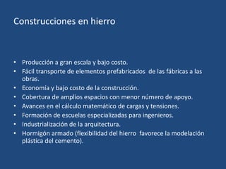 Construcciones en hierro
• Producción a gran escala y bajo costo.
• Fácil transporte de elementos prefabricados de las fábricas a las
obras.
• Economía y bajo costo de la construcción.
• Cobertura de amplios espacios con menor número de apoyo.
• Avances en el cálculo matemático de cargas y tensiones.
• Formación de escuelas especializadas para ingenieros.
• Industrialización de la arquitectura.
• Hormigón armado (flexibilidad del hierro favorece la modelación
plástica del cemento).
 
