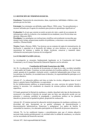 2.3. DEFINICIÓN DE TÉRMINOS BÁSICOS.
Enseñanza: Transmisión de conocimientos, ideas, experiencias, habilidades o hábitos a una
persona que nos las tiene.
Estrategia: Las estrategias son definidas según (Mayer, 1984), como: “los procedimientos o
recursos utilizados por el agente de enseñanza para promover aprendizajes significativos”
Evaluación: Es el acto que consiste en emitir un juicio de valor, a partir de un conjunto de
informaciones sobre la evolución o los resultados de un estudiante, con el fin de tomar una
decisión. (Maccario.2001)
Paradigma: Los paradigmas son realizaciones científicas universalmente reconocidas que,
durante cierto tiempo, proporcionan modelos de problemas y soluciones a una comunidad
científica. (Thomas Kunh)
Técnica: Según, (Herrera, 2008), “Las técnicas son un conjunto de reglas de sistematización, de
facilitación y seguridad en el desarrollo del trabajo; en otros términos, es un conjunto de
mecanismos de sistemas y medios de dirigir, recolectar, conservar y transmitir datos:
información necesaria para el proceso de investigación”
2.4. FUNDAMENTACIÓN LEGAL.
La investigación se encuentra fundamentada legalmente en la Constitución del Estado
Ecuatoriano y en el Consejo Nacional de Educación Superior con los artículos:
Constitución del Estado Ecuatoriano año 2008.
Art. 26.- La educación es un derecho de las personas a lo largo de su vida y un deber ineludible
e inexcusable del Estado. Constituye un área prioritaria de la política pública y de la inversión
estatal, garantía de la igualdad e inclusión social y condición indispensable para el buen vivir.
Las personas, las familias y la sociedad tienen el derecho y la responsabilidad de participar en el
proceso educativo.
Artículo 67.- La educación pública será laica en todos los niveles; obligatoria hasta el nivel
básico y gratuito hasta el bachillerato o su equivalente.
En los establecimientos públicos se proporcionarán, sin costo, servicios de carácter Social a
quienes lo necesiten. Los estudiantes en situación de extrema pobreza recibirán subsidios
específicos.
El Estado garantizará la libertad de enseñanza y cátedra; desechará todo tipo de discriminación;
reconocerá a los padres el derecho de escoger para sus hijos una educación acorde con sus
principios y creencias; prohibirá la propaganda y proselitismo político en los planteles
educativos; promoverá la equidad de género, propiciará de coeducación.
Artículo 68.- El sistema nacional de educación incluirá programas de enseñanza conformes a la
diversidad del país. Incorporará en su gestión estrategias de descentralización y
desconcentración administrativas, financieras y pedagógicas. Los padres de familia, la
comunidad los maestros y los educandos participarán en el desarrollo de procesos educativos.
Artículo 70.- La ley establecerá órganos y procedimientos para que el sistema educativo
nacional rinda cuentas periódicamente a la sociedad sobre la calidad de enseñanza y su relación
con las necesidades del desarrollo nacional.
Artículo 347.- Será responsabilidad del Estado:
 