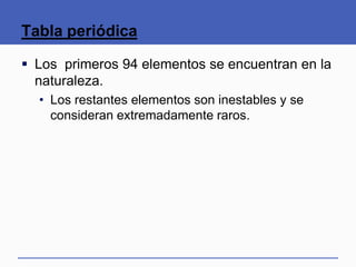Tabla periódica
 Los primeros 94 elementos se encuentran en la
naturaleza.
• Los restantes elementos son inestables y se
consideran extremadamente raros.
 