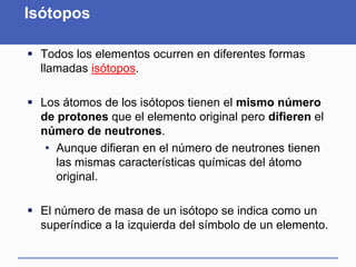 Isótopos
 Todos los elementos ocurren en diferentes formas
llamadas isótopos.
 Los átomos de los isótopos tienen el mismo número
de protones que el elemento original pero difieren el
número de neutrones.
• Aunque difieran en el número de neutrones tienen
las mismas características químicas del átomo
original.
 El número de masa de un isótopo se indica como un
superíndice a la izquierda del símbolo de un elemento.
 