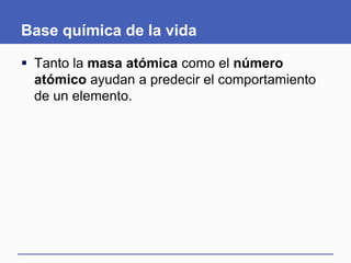 Base química de la vida
 Tanto la masa atómica como el número
atómico ayudan a predecir el comportamiento
de un elemento.
 