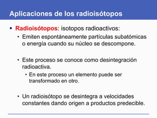 Aplicaciones de los radioisótopos
 Radioisótopos: isotopos radioactivos:
• Emiten espontáneamente partículas subatómicas
o energía cuando su núcleo se descompone.
• Este proceso se conoce como desintegración
radioactiva.
• En este proceso un elemento puede ser
transformado en otro.
• Un radioisótopo se desintegra a velocidades
constantes dando origen a productos predecible.
 