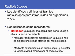 Radioisótopos
 Los científicos y clínicos utilizan los
radioisótopos para introducirlos en organismos
vivos.
 Son utilizados como marcadores
• Marcador: cualquier molécula que tiene unida a
ella sustancia detectable.
• Marcador radioactivo: molécula en la que se han
cambiado uno o más átomos por radioisótopos.
• Mediante experimentos se puede seguir y detectar
la radioactividad emitida por el radioisótopo.
 