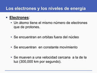 Los electrones y los niveles de energía
 Electrones:
• Un átomo tiene el mismo número de electrones
que de protones.
• Se encuentran en orbitas fuera del núcleo
• Se encuentran en constante movimiento
• Se mueven a una velocidad cercana a la de la
luz (300,000 km por segundo).
 