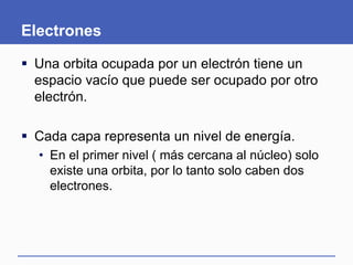 Electrones
 Una orbita ocupada por un electrón tiene un
espacio vacío que puede ser ocupado por otro
electrón.
 Cada capa representa un nivel de energía.
• En el primer nivel ( más cercana al núcleo) solo
existe una orbita, por lo tanto solo caben dos
electrones.
 