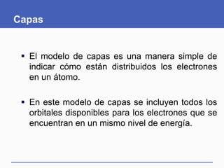 Capas
 El modelo de capas es una manera simple de
indicar cómo están distribuidos los electrones
en un átomo.
 En este modelo de capas se incluyen todos los
orbitales disponibles para los electrones que se
encuentran en un mismo nivel de energía.
 