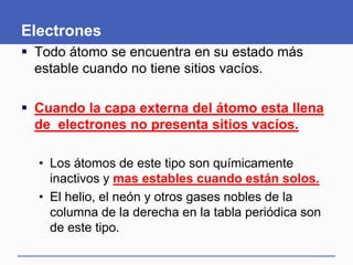 Electrones
 Todo átomo se encuentra en su estado más
estable cuando no tiene sitios vacíos.
 Cuando la capa externa del átomo esta llena
de electrones no presenta sitios vacíos.
• Los átomos de este tipo son químicamente
inactivos y mas estables cuando están solos.
• El helio, el neón y otros gases nobles de la
columna de la derecha en la tabla periódica son
de este tipo.
 