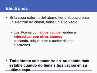 Electrones
 Si la capa externa del átomo tiene espacio para
un electrón adicional, tiene un sitio vacío.
• Los átomos con sitios vacíos tienden a
interactuar con otros átomos cediendo,
adquiriendo o compartiendo electrones.
 Todo átomo se encuentra en su estado más
estable cuando no tiene sitios vacíos en su
ultima capa.
 