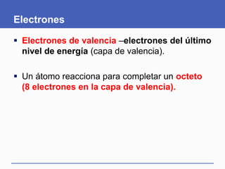Electrones
 Electrones de valencia –electrones del último
nivel de energía (capa de valencia).
 Un átomo reacciona para completar un octeto
(8 electrones en la capa de valencia).
 