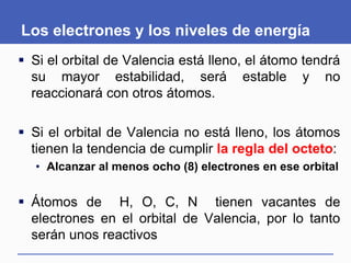Los electrones y los niveles de energía
 Si el orbital de Valencia está lleno, el átomo tendrá
su mayor estabilidad, será estable y no
reaccionará con otros átomos.
 Si el orbital de Valencia no está lleno, los átomos
tienen la tendencia de cumplir la regla del octeto:
• Alcanzar al menos ocho (8) electrones en ese orbital
 Átomos de H, O, C, N tienen vacantes de
electrones en el orbital de Valencia, por lo tanto
serán unos reactivos
 