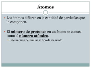 Átomos
 Los átomos difieren en la cantidad de partículas que
lo componen.
 El número de protones en un átomo se conoce
como el número atómico.
 Este número determina el tipo de elemento
 