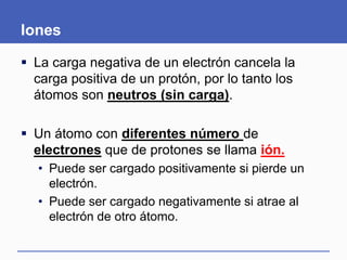 Iones
 La carga negativa de un electrón cancela la
carga positiva de un protón, por lo tanto los
átomos son neutros (sin carga).
 Un átomo con diferentes número de
electrones que de protones se llama ión.
• Puede ser cargado positivamente si pierde un
electrón.
• Puede ser cargado negativamente si atrae al
electrón de otro átomo.
 