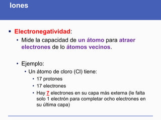 Iones
 Electronegatividad:
• Mide la capacidad de un átomo para atraer
electrones de lo átomos vecinos.
• Ejemplo:
• Un átomo de cloro (Cl) tiene:
• 17 protones
• 17 electrones
• Hay 7 electrones en su capa más externa (le falta
solo 1 electrón para completar ocho electrones en
su última capa)
 