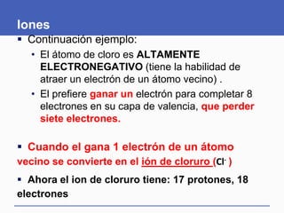 Iones
 Continuación ejemplo:
• El átomo de cloro es ALTAMENTE
ELECTRONEGATIVO (tiene la habilidad de
atraer un electrón de un átomo vecino) .
• El prefiere ganar un electrón para completar 8
electrones en su capa de valencia, que perder
siete electrones.
 Cuando el gana 1 electrón de un átomo
vecino se convierte en el ión de cloruro (Cl- )
 Ahora el ion de cloruro tiene: 17 protones, 18
electrones
 