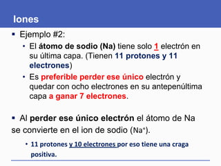 Iones
 Ejemplo #2:
• El átomo de sodio (Na) tiene solo 1 electrón en
su última capa. (Tienen 11 protones y 11
electrones)
• Es preferible perder ese único electrón y
quedar con ocho electrones en su antepenúltima
capa a ganar 7 electrones.
 Al perder ese único electrón el átomo de Na
se convierte en el ion de sodio (Na+).
• 11 protones y 10 electrones por eso tiene una craga
positiva.
 
