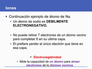 Iones
 Continuación ejemplo de átomo de Na.
• Un átomo de sodio es DEBILMENTE
ELECTRONEGATIVO.
• No puede retirar 7 electrones de un átomo vecino
para completar 8 en su ultima capa.
• El prefiere perder el único electrón que tiene en
esa capa.
 Electronegatividad:
• Mide la capacidad de un átomo para atraer
electrones de lo átomos vecinos
 