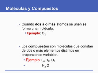 Moléculas y Compuestos
• Cuando dos a o más átomos se unen se
forma una molécula.
• Ejemplo: O2
• Los compuestos son moléculas que constan
de dos o más elementos distintos en
proporciones variables.
• Ejemplo: C6 H12 O6
• H2 O
 