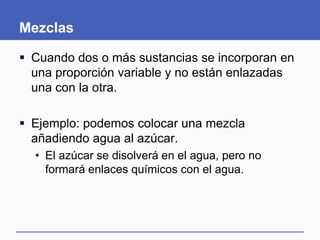 Mezclas
 Cuando dos o más sustancias se incorporan en
una proporción variable y no están enlazadas
una con la otra.
 Ejemplo: podemos colocar una mezcla
añadiendo agua al azúcar.
• El azúcar se disolverá en el agua, pero no
formará enlaces químicos con el agua.
 