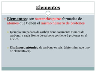 Elementos
 Elementos: son sustancias puras formadas de
átomos que tienen el mismo número de protones.
 Ejemplo: un pedazo de carbón tiene solamente átomos de
carbono, y cada átomo de carbono contiene 6 protones en el
núcleo.
 El número atómico de carbono es seis. (determina que tipo
de elemento es).
 