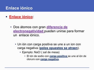 Enlace iónico
 Enlace iónico:
• Dos átomos con gran diferencia de
electronegatividad pueden unirse para formar
un enlace iónico.
• Un ión con carga positiva se une a un ion con
carga negativa (polos opuestos se atraen).
• Ejemplo: NaCl ( sal de mesa)
• El ión de sodio con carga positiva se une al ión de
cloruro con carga negativa.
 