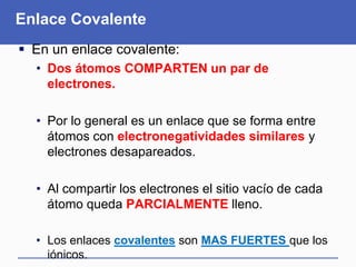 Enlace Covalente
 En un enlace covalente:
• Dos átomos COMPARTEN un par de
electrones.
• Por lo general es un enlace que se forma entre
átomos con electronegatividades similares y
electrones desapareados.
• Al compartir los electrones el sitio vacío de cada
átomo queda PARCIALMENTE lleno.
• Los enlaces covalentes son MAS FUERTES que los
iónicos.
 