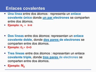 Enlaces covalentes
 Una línea entre dos átomos : representa un enlace
covalente único donde un par electrones se comparten
entre dos átomos.
 Ejemplo: H2 = H-H
 Dos líneas entre dos átomos: representan un enlace
covalente doble, donde dos pares de electrones se
comparten entre dos átomos.
 Ejemplo: O2 = O=O
 Tres líneas entre dos átomos : representan un enlace
covalente triple, donde tres pares de electrones se
comparten entre dos átomos.
 Ejemplo: N2
 